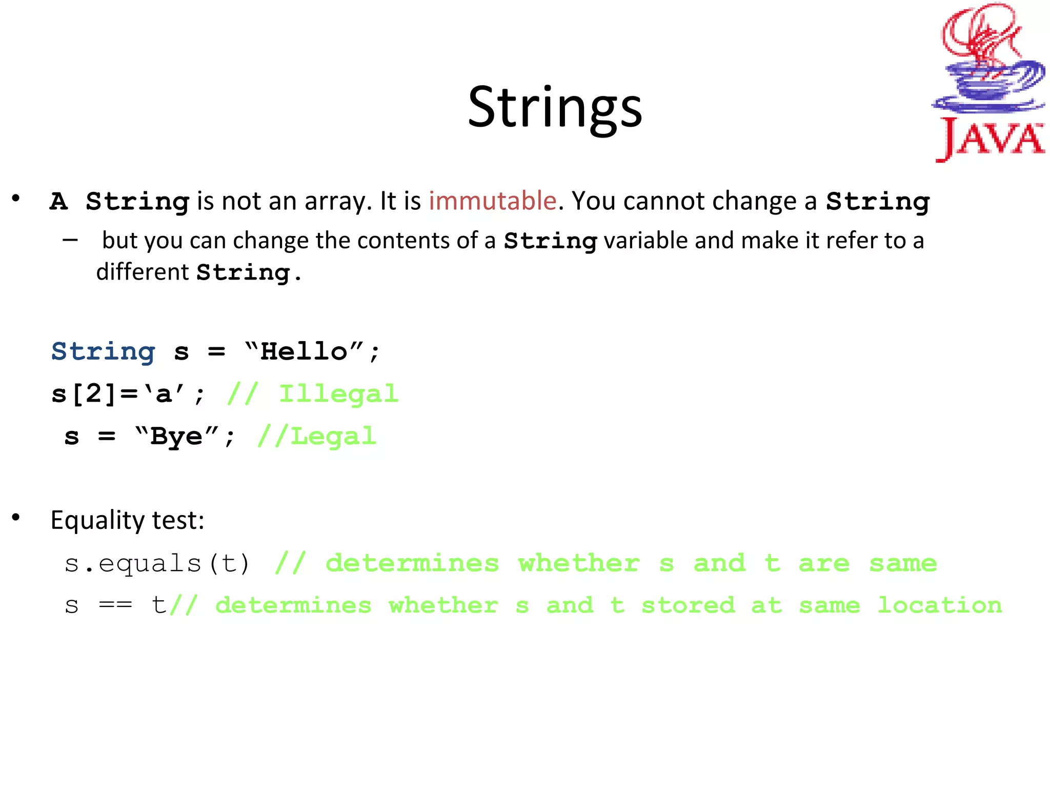 Strings
• A String is not an array. It is immutable. You cannot change a String
– but you can change the contents of a String variable and make it refer to a
different String.
String s = “Hello”;
s[2]=‘a’; // Illegal
s = “Bye”; //Legal
• Equality test:
s.equals(t) // determines whether s and t are same
s == t// determines whether s and t stored at same location
 