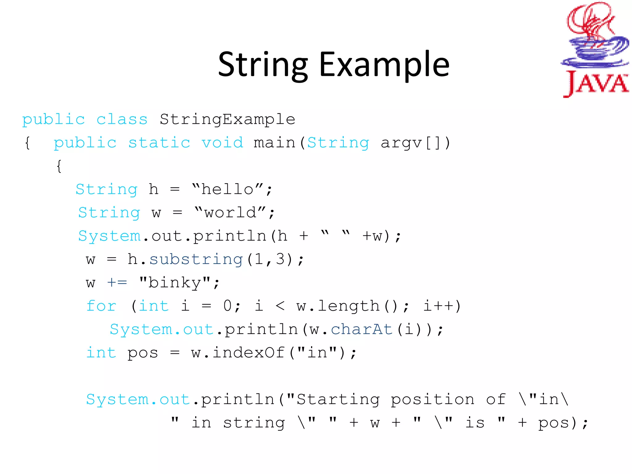 String Example
public class StringExample
{ public static void main(String argv[])
{
String h = “hello”;
String w = “world”;
System.out.println(h + “ “ +w);
w = h.substring(1,3);
w += "binky";
for (int i = 0; i < w.length(); i++)
System.out.println(w.charAt(i));
int pos = w.indexOf("in");
System.out.println("Starting position of "in
" in string " " + w + " " is " + pos);
 