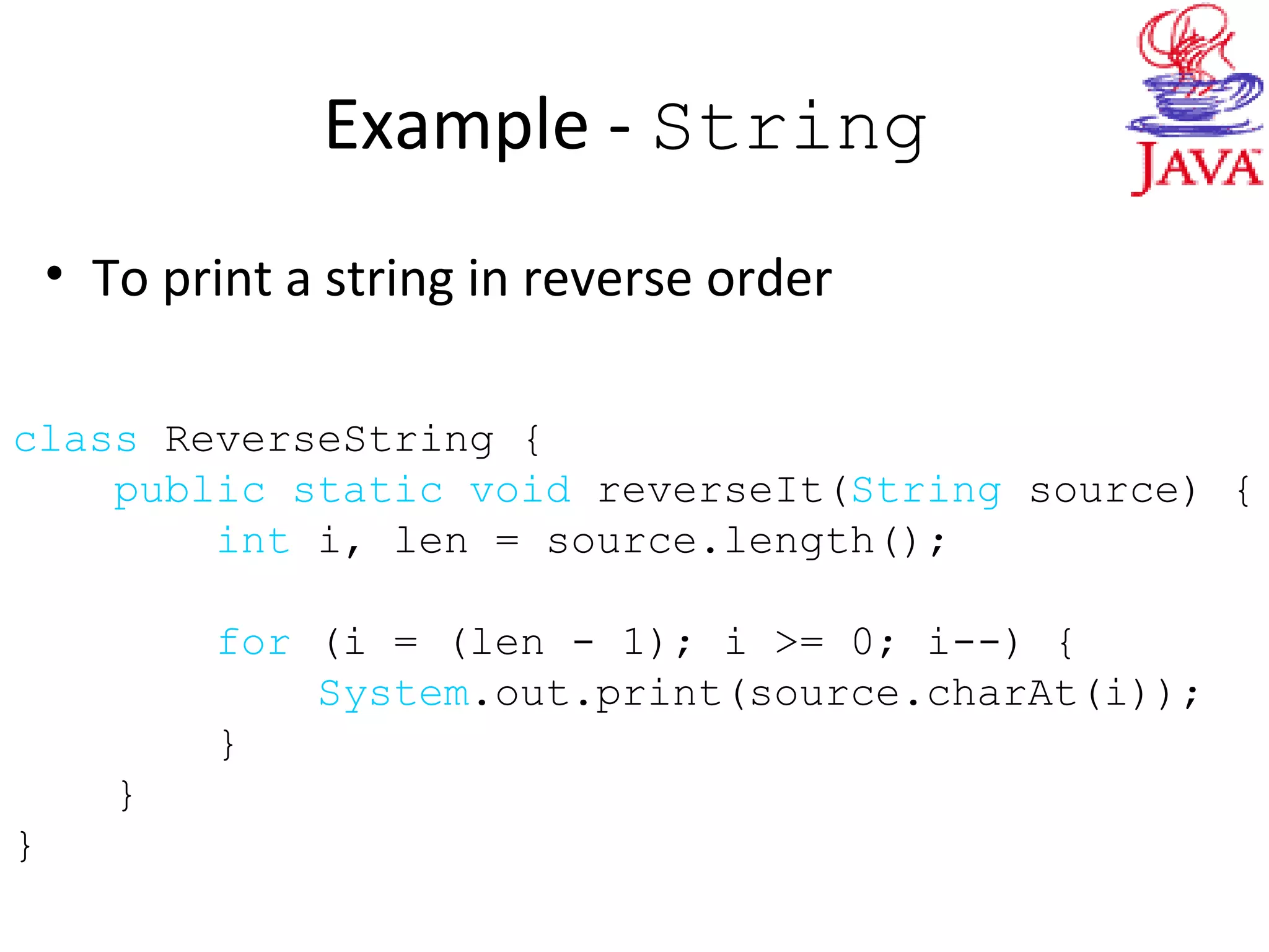 Example - String
• To print a string in reverse order
class ReverseString {
public static void reverseIt(String source) {
int i, len = source.length();
for (i = (len - 1); i >= 0; i--) {
System.out.print(source.charAt(i));
}
}
}
 
