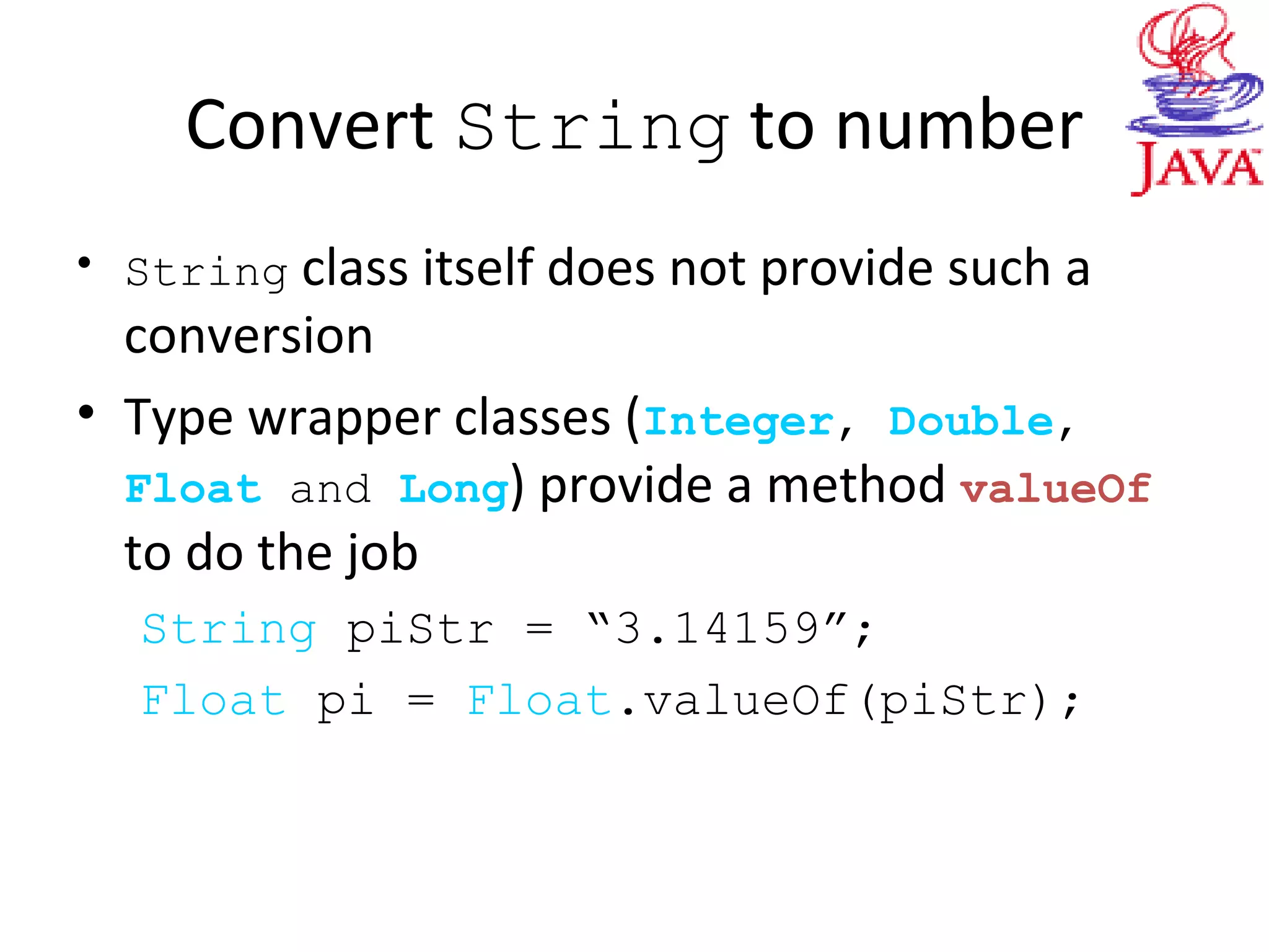 Convert String to number
• String class itself does not provide such a
conversion
• Type wrapper classes (Integer, Double,
Float and Long) provide a method valueOf
to do the job
String piStr = “3.14159”;
Float pi = Float.valueOf(piStr);
 