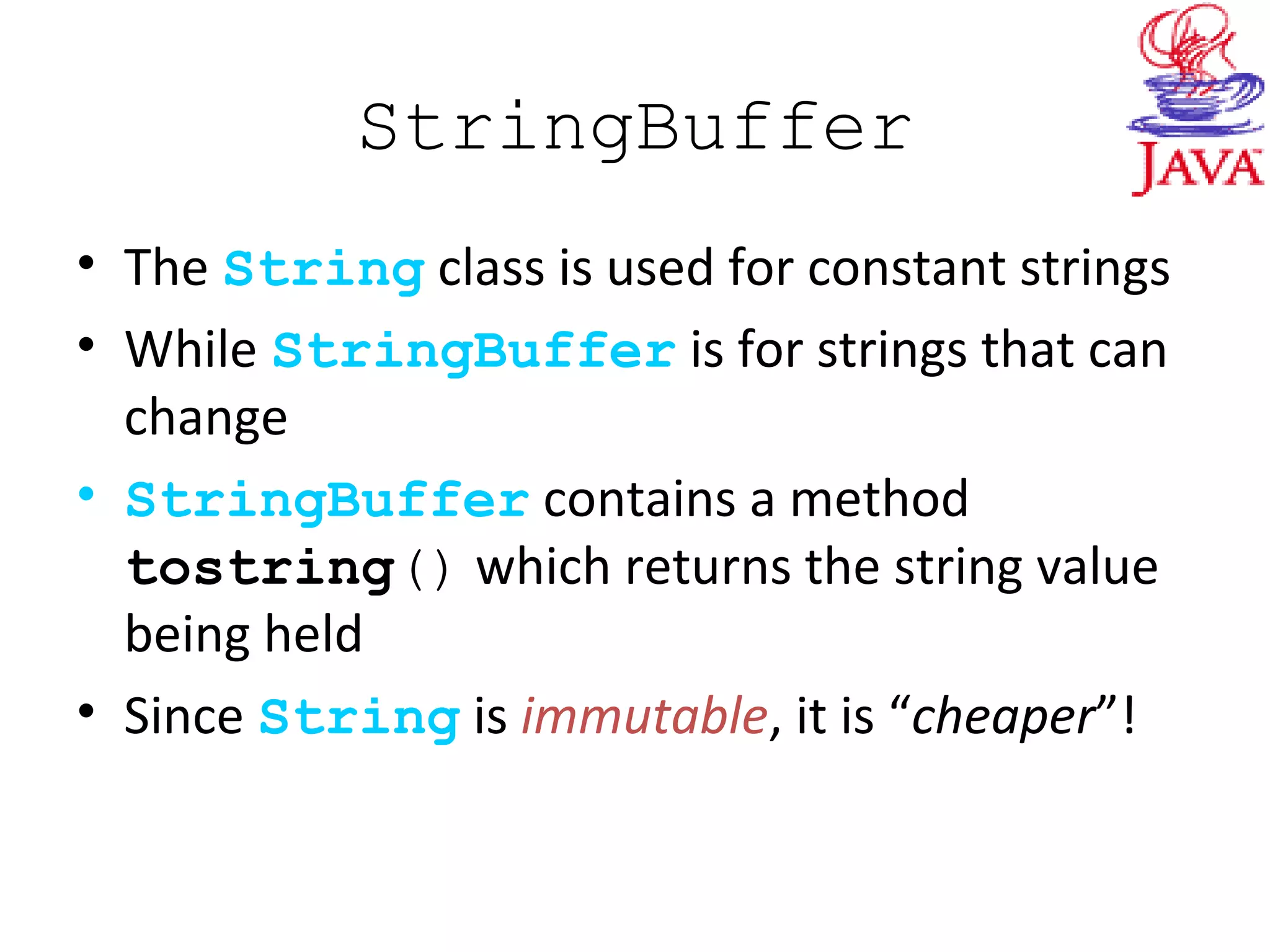 StringBuffer
• The String class is used for constant strings
• While StringBuffer is for strings that can
change
• StringBuffer contains a method
tostring() which returns the string value
being held
• Since String is immutable, it is “cheaper”!
 
