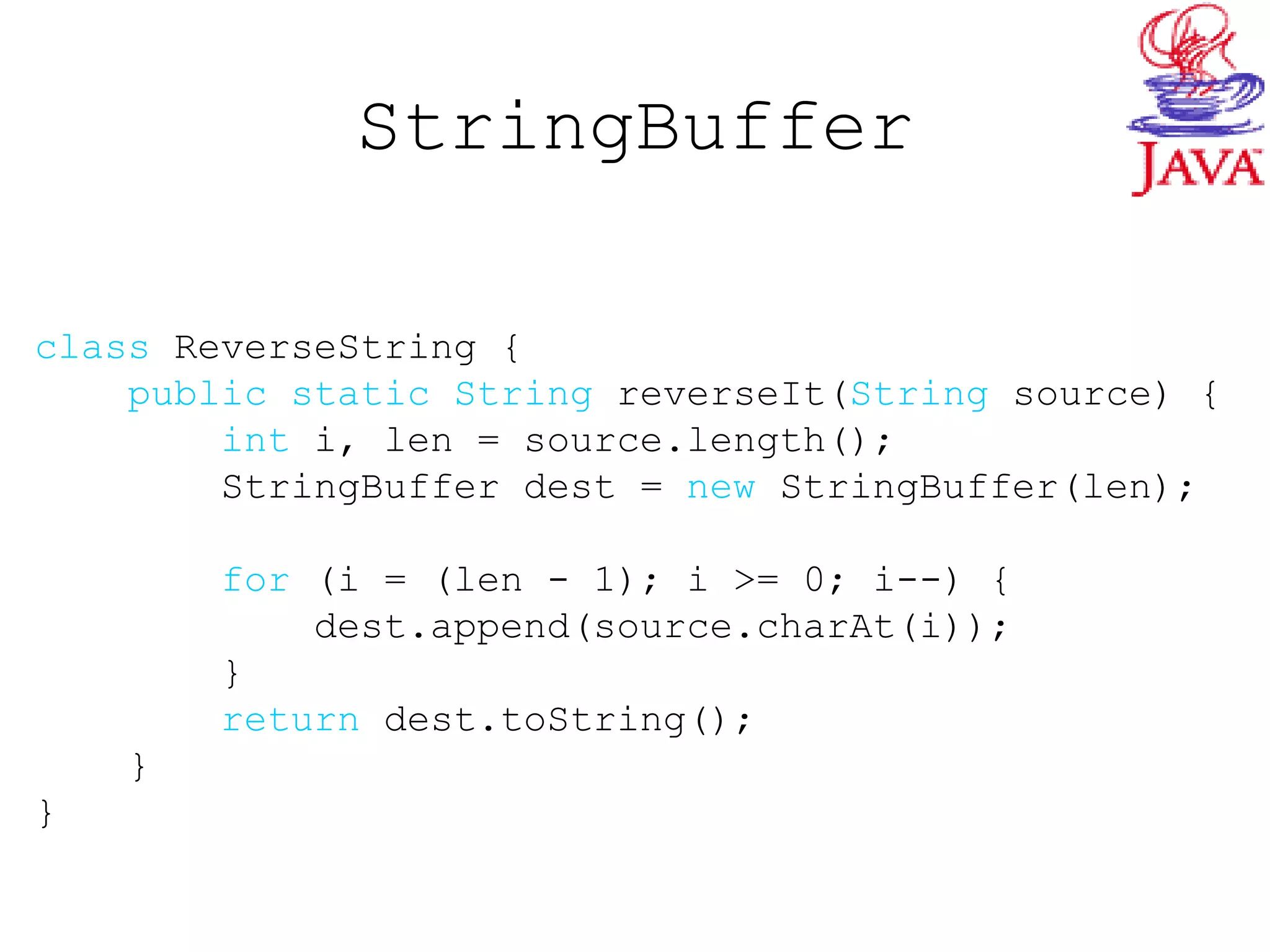 StringBuffer
class ReverseString {
public static String reverseIt(String source) {
int i, len = source.length();
StringBuffer dest = new StringBuffer(len);
for (i = (len - 1); i >= 0; i--) {
dest.append(source.charAt(i));
}
return dest.toString();
}
}
 