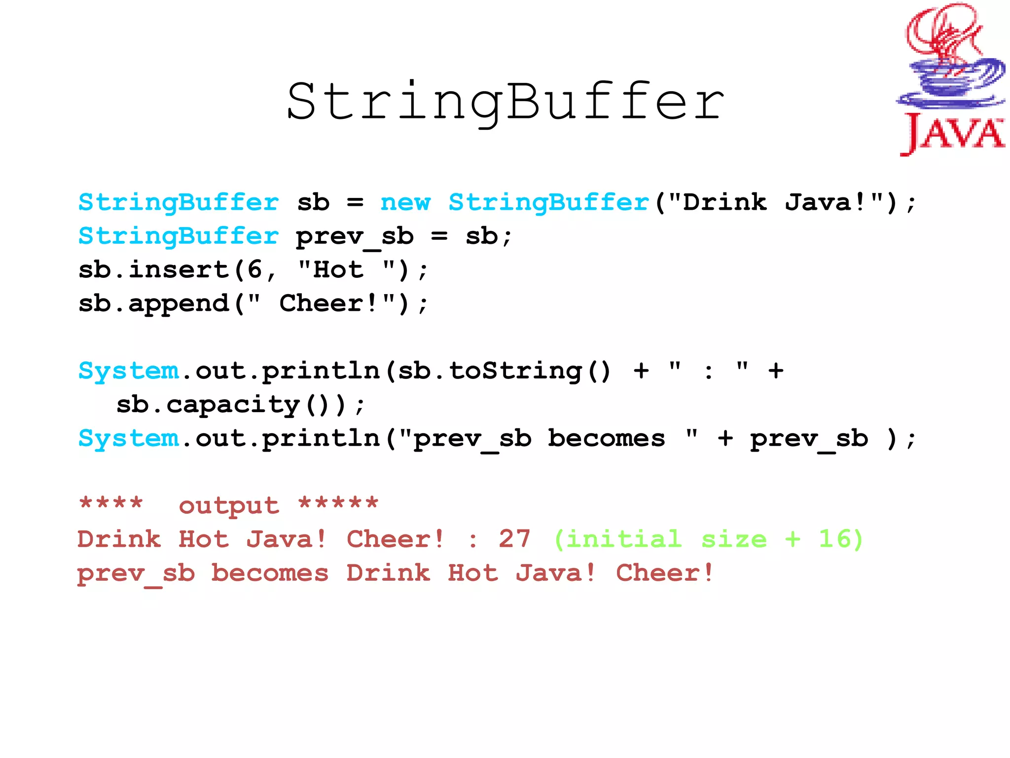StringBuffer
StringBuffer sb = new StringBuffer("Drink Java!");
StringBuffer prev_sb = sb;
sb.insert(6, "Hot ");
sb.append(" Cheer!");
System.out.println(sb.toString() + " : " +
sb.capacity());
System.out.println("prev_sb becomes " + prev_sb );
**** output *****
Drink Hot Java! Cheer! : 27 (initial size + 16)
prev_sb becomes Drink Hot Java! Cheer!
 