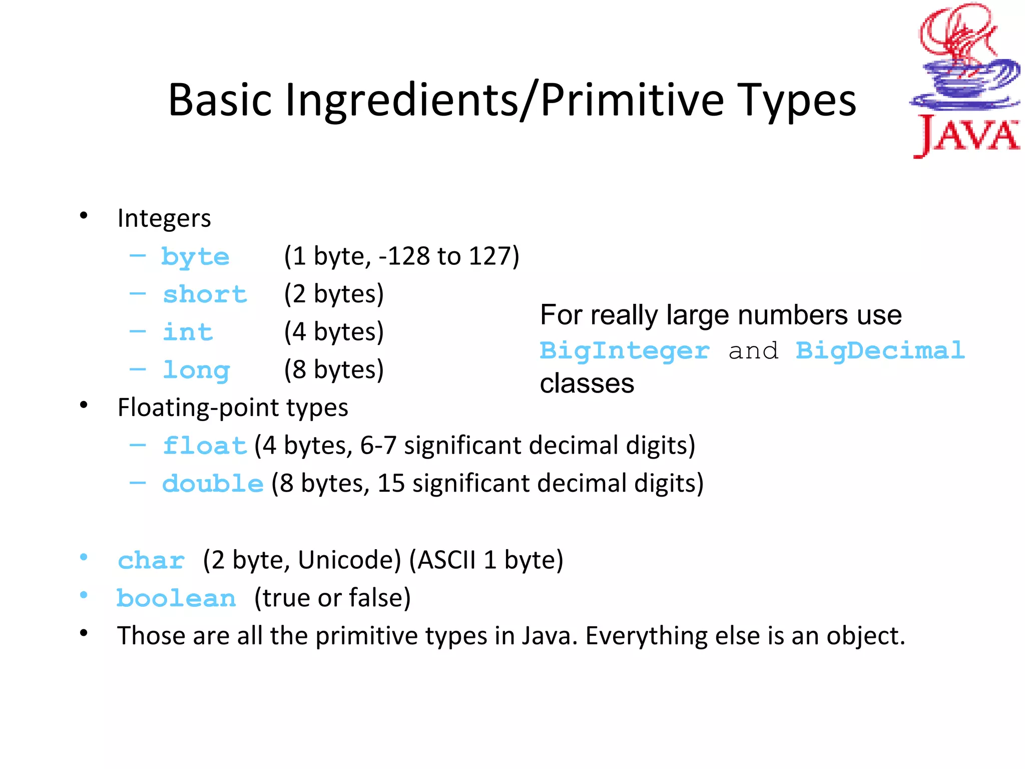 Basic Ingredients/Primitive Types
• Integers
– byte (1 byte, -128 to 127)
– short (2 bytes)
– int (4 bytes)
– long (8 bytes)
• Floating-point types
– float (4 bytes, 6-7 significant decimal digits)
– double (8 bytes, 15 significant decimal digits)
• char (2 byte, Unicode) (ASCII 1 byte)
• boolean (true or false)
• Those are all the primitive types in Java. Everything else is an object.
For really large numbers use
BigInteger and BigDecimal
classes
 