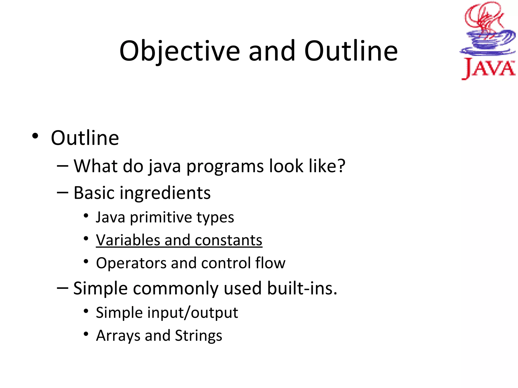 Objective and Outline
• Outline
– What do java programs look like?
– Basic ingredients
• Java primitive types
• Variables and constants
• Operators and control flow
– Simple commonly used built-ins.
• Simple input/output
• Arrays and Strings
 