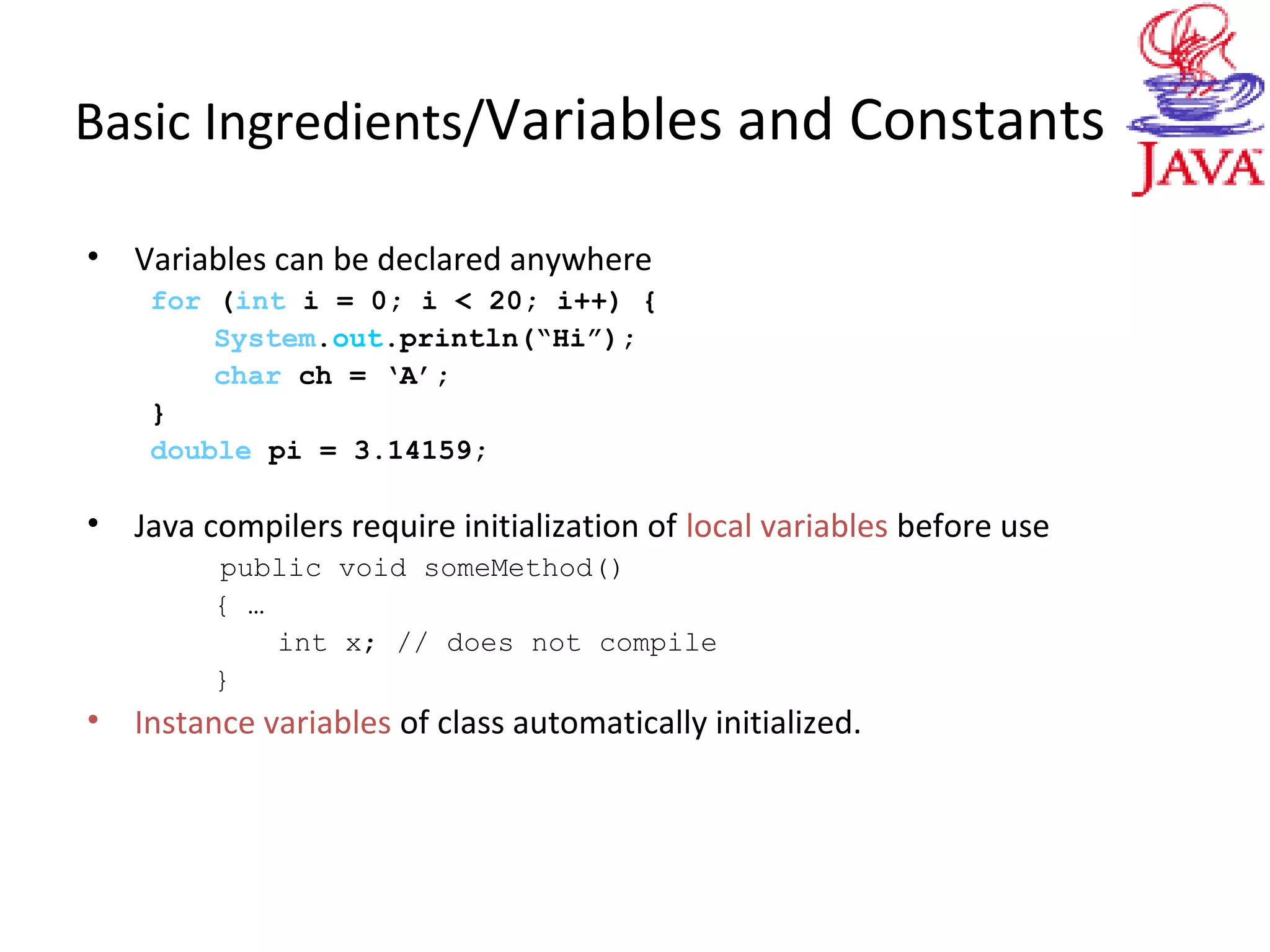 Basic Ingredients/Variables and Constants
• Variables can be declared anywhere
for (int i = 0; i < 20; i++) {
System.out.println(“Hi”);
char ch = ‘A’;
}
double pi = 3.14159;
• Java compilers require initialization of local variables before use
public void someMethod()
{ …
int x; // does not compile
}
• Instance variables of class automatically initialized.
 