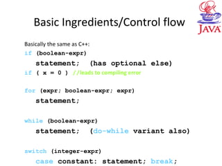 Basic Ingredients/Control flow
Basically the same as C++:
if (boolean-expr)
statement; (has optional else)
if ( x = 0 ) //leads to compiling error
for (expr; boolean-expr; expr)
statement;
while (boolean-expr)
statement; (do-while variant also)
switch (integer-expr)
case constant: statement; break;
 