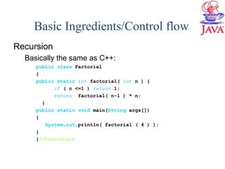 Basic Ingredients/Control flow
Recursion
Basically the same as C++:
public class Factorial
{
public static int factorial( int n ) {
if ( n <=1 ) return 1;
return factorial( n-1 ) * n;
}
public static void main(String args[])
{
System.out.println( factorial ( 4 ) );
}
}//Factorial.java
 