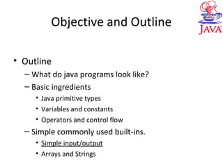 Objective and Outline
• Outline
– What do java programs look like?
– Basic ingredients
• Java primitive types
• Variables and constants
• Operators and control flow
– Simple commonly used built-ins.
• Simple input/output
• Arrays and Strings
 
