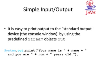 Simple Input/Output
• It is easy to print output to the “standard output
device (the console window) by using the
predefined Stream objects out
System.out.print(“Your name is “ + name + “
and you are “ + num + “ years old.”);
 