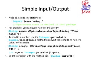 Simple Input/Output
• Need to include this statement:
import javax.swing.*;
//JOptionPane class is defined in that package
• For example: you can query name of the user by:
String name= JOptionPane.showInputDialog(“Your
name:”);
• To read in a number, use the Integer.parseInt or
Double.parseDouble method to convert the string to its numeric
value. For example,
String input= JOptionPane.showInputDialog(“Your
age:”);
int age = Integer.parseInt(input);
• End the program with the method call: System.exit(0);
 
