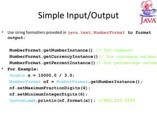 Simple Input/Output
• Use string formatters provided in java.text.NumberFormat to format
output:
NumberFormat.getNumberInstance() // for numbers
NumberFormat.getCurrencyInstance()// for currency values
NumberFormat.getPercentInstance()// for percentage values
• For Example:
double x = 10000.0 / 3.0;
NumberFormat nf = NumberFormat.getNumberInstance();
nf.setMaximumFractionDigits(4);
nf.setMinimumIntegerDigits(6);
System.out.println(nf.format(x)); //003,333.3333
 