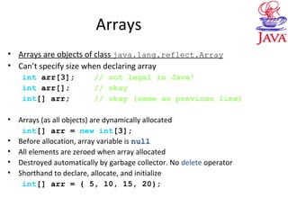 Arrays
• Arrays are objects of class java.lang.reflect.Array
• Can’t specify size when declaring array
int arr[3]; // not legal in Java!
int arr[]; // okay
int[] arr; // okay (same as previous line)
• Arrays (as all objects) are dynamically allocated
int[] arr = new int[3];
• Before allocation, array variable is null
• All elements are zeroed when array allocated
• Destroyed automatically by garbage collector. No delete operator
• Shorthand to declare, allocate, and initialize
int[] arr = { 5, 10, 15, 20};
 
