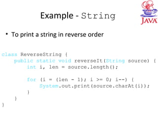 Example - String
• To print a string in reverse order
class ReverseString {
public static void reverseIt(String source) {
int i, len = source.length();
for (i = (len - 1); i >= 0; i--) {
System.out.print(source.charAt(i));
}
}
}
 