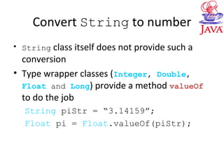 Convert String to number
• String class itself does not provide such a
conversion
• Type wrapper classes (Integer, Double,
Float and Long) provide a method valueOf
to do the job
String piStr = “3.14159”;
Float pi = Float.valueOf(piStr);
 