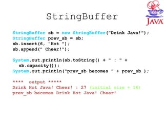 StringBuffer
StringBuffer sb = new StringBuffer("Drink Java!");
StringBuffer prev_sb = sb;
sb.insert(6, "Hot ");
sb.append(" Cheer!");
System.out.println(sb.toString() + " : " +
sb.capacity());
System.out.println("prev_sb becomes " + prev_sb );
**** output *****
Drink Hot Java! Cheer! : 27 (initial size + 16)
prev_sb becomes Drink Hot Java! Cheer!
 