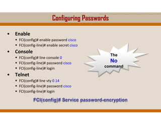 Configuring Passwords
• Enable
 FCI(config)# enable password cisco
 FCI(config-line)# enable secret cisco
• Console
 FCI(config)# line console 0
 FCI(config-line)# password cisco
 FCI(config-line)# login
• Telnet
 FCI(config)# line vty 0 14
 FCI(config-line)# password cisco
 FCI(config-line)# login
The
No
command
 