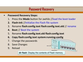 Password Recovery
• Password Recovery Steps:
1. Press the Mode button for awhile //load the boot loader
2. Flash-init //Initialize the Flash file system
3. Rename flash:config.text flash:config.text.old // rename
4. Boot // Boot the system
5. Rename flash:config.text.old flash:config.text
6. Copy flash:config.text system:running-config
7. Change the passwords
8. Save Changes
9. Reload
dir flash: Display the contents of Flash memory
 