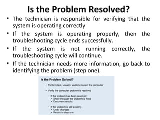 Is the Problem Resolved?
• The technician is responsible for verifying that the
  system is operating correctly.
• If the system is operating properly, then the
  troubleshooting cycle ends successfully.
• If the system is not running correctly, the
  troubleshooting cycle will continue.
• If the technician needs more information, go back to
  identifying the problem (step one).
 