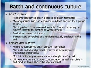Batch and continuous culture
• Batch culture:
   – Fermentation carried out in a closed or batch fermenter
   – Microorganisms and nutrient medium added and left for a period
     of time
   – Nothing added to or removed from the fermenter during the
     process (except for venting of waste gases)
   – Product separated at the end
   – Temperature controlled and nutrients usually depleted at the
     end
• Continuous culture:
   – Fermentation carried out in an open fermenter
   – Nutrients added and product removed at a steady rate
     throughout the process
   – Maintain microorganisms at exponential phase of growth
   – pH, temperature and oxygen concentration as well as nutrient
     and product levels should be kept constant
                                                             ALBIO9700/2006JK
 