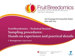 FruitBreedomics – Technical Session
Sampling procedures:
Hands on experience and practical details
I. Baumgartner (Agroscope)
San Giuseppe di Comacchio (Italy),
June 19th 2015
 