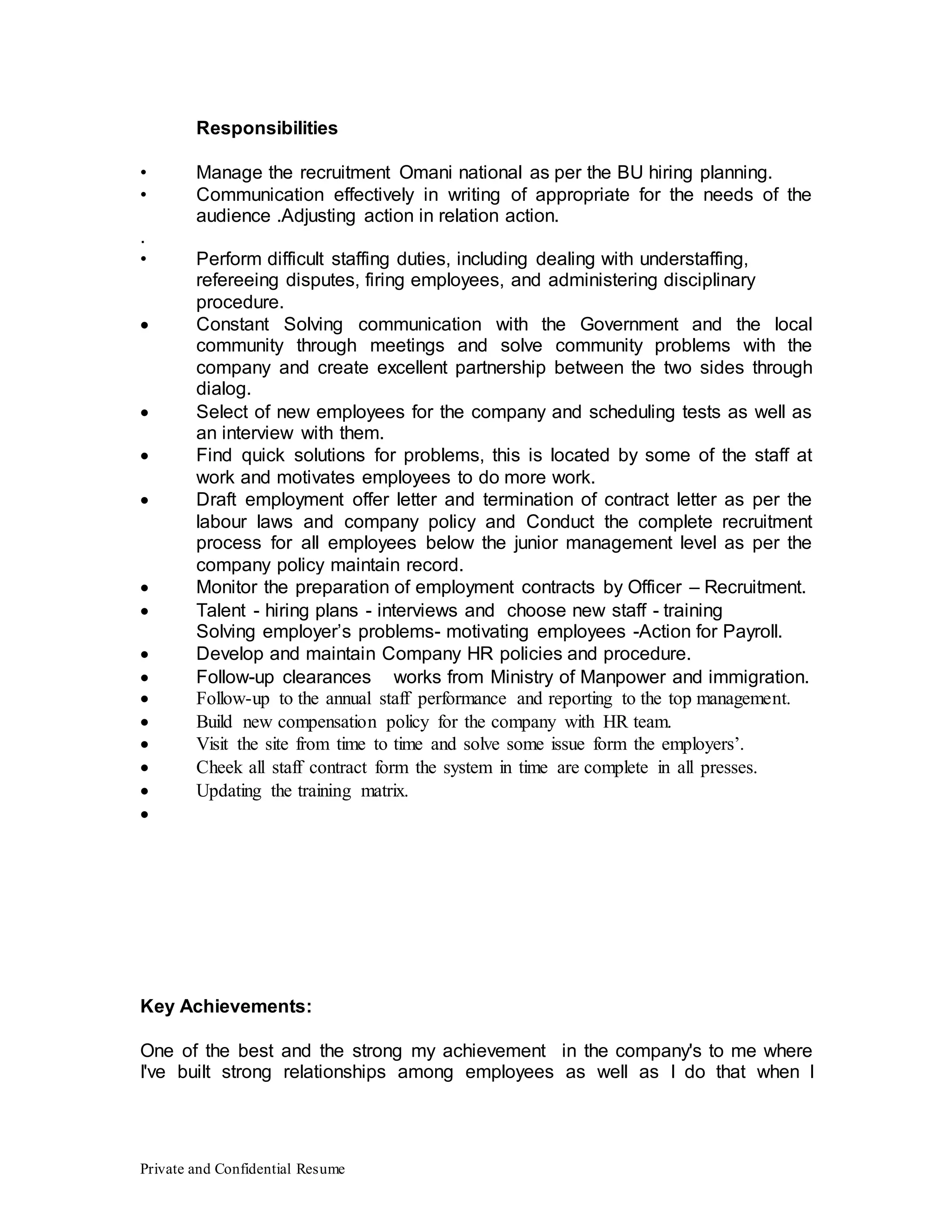 Private and Confidential Resume
Responsibilities
• Manage the recruitment Omani national as per the BU hiring planning.
• Communication effectively in writing of appropriate for the needs of the
audience .Adjusting action in relation action.
.
• Perform difficult staffing duties, including dealing with understaffing,
refereeing disputes, firing employees, and administering disciplinary
procedure.
 Constant Solving communication with the Government and the local
community through meetings and solve community problems with the
company and create excellent partnership between the two sides through
dialog.
 Select of new employees for the company and scheduling tests as well as
an interview with them.
 Find quick solutions for problems, this is located by some of the staff at
work and motivates employees to do more work.
 Draft employment offer letter and termination of contract letter as per the
labour laws and company policy and Conduct the complete recruitment
process for all employees below the junior management level as per the
company policy maintain record.
 Monitor the preparation of employment contracts by Officer – Recruitment.
 Talent - hiring plans - interviews and choose new staff - training
Solving employer’s problems- motivating employees -Action for Payroll.
 Develop and maintain Company HR policies and procedure.
 Follow-up clearances works from Ministry of Manpower and immigration.
 Follow-up to the annual staff performance and reporting to the top management.
 Build new compensation policy for the company with HR team.
 Visit the site from time to time and solve some issue form the employers’.
 Cheek all staff contract form the system in time are complete in all presses.
 Updating the training matrix.

Key Achievements:
One of the best and the strong my achievement in the company's to me where
I've built strong relationships among employees as well as I do that when I
 