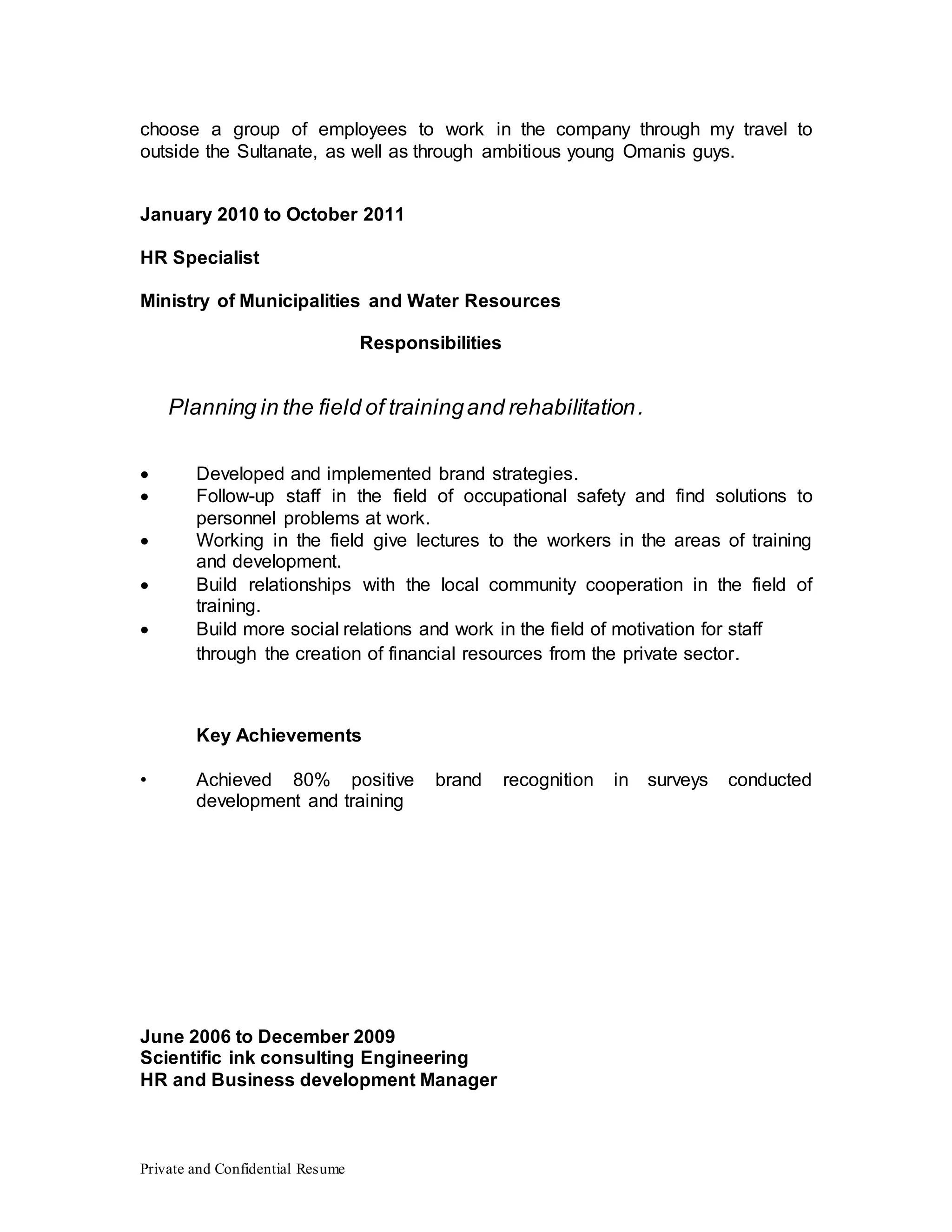 Private and Confidential Resume
choose a group of employees to work in the company through my travel to
outside the Sultanate, as well as through ambitious young Omanis guys.
January 2010 to October 2011
HR Specialist
Ministry of Municipalities and Water Resources
Responsibilities
Planning in the field of trainingand rehabilitation.
 Developed and implemented brand strategies.
 Follow-up staff in the field of occupational safety and find solutions to
personnel problems at work.
 Working in the field give lectures to the workers in the areas of training
and development.
 Build relationships with the local community cooperation in the field of
training.
 Build more social relations and work in the field of motivation for staff
through the creation of financial resources from the private sector.
Key Achievements
• Achieved 80% positive brand recognition in surveys conducted
development and training
June 2006 to December 2009
Scientific ink consulting Engineering
HR and Business development Manager
 