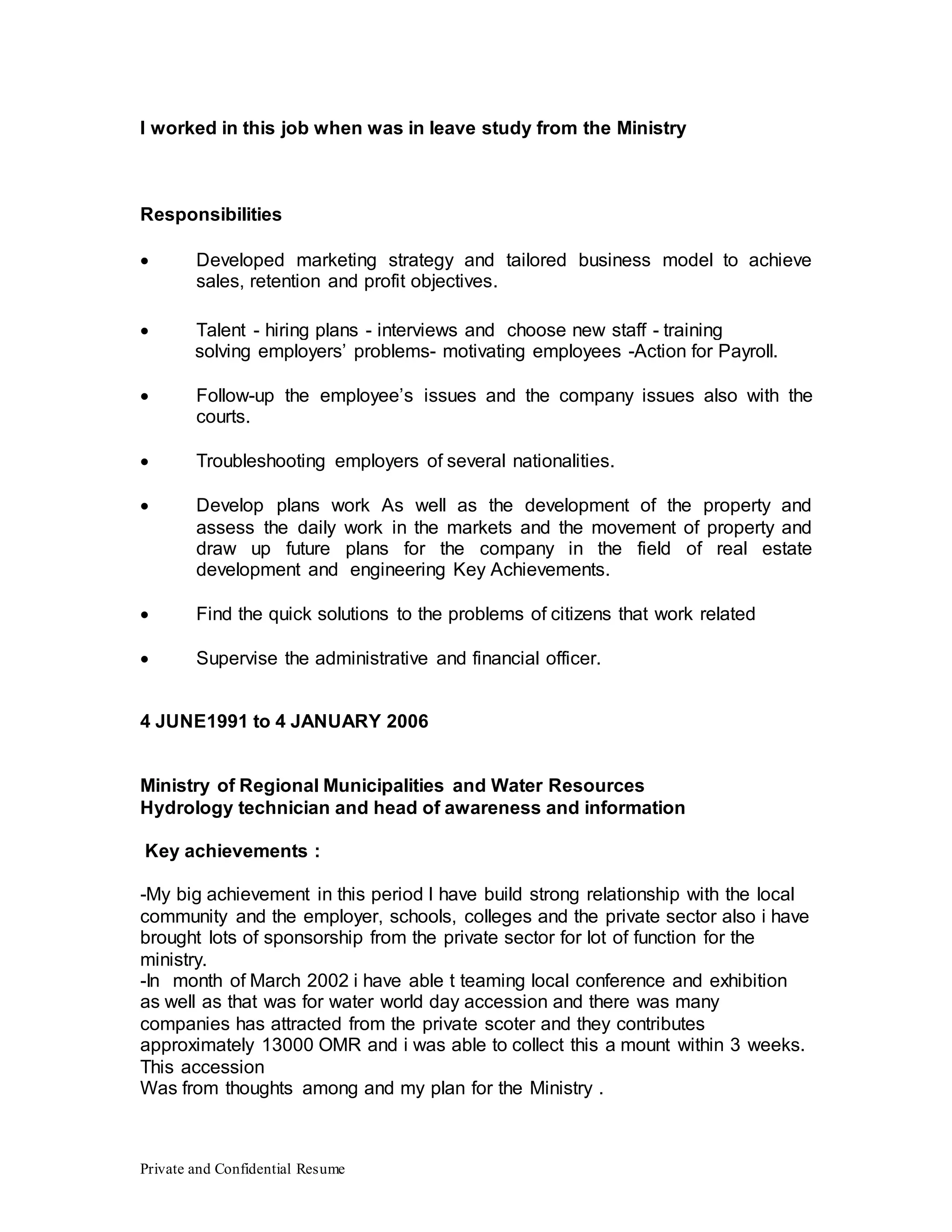 Private and Confidential Resume
I worked in this job when was in leave study from the Ministry
Responsibilities
 Developed marketing strategy and tailored business model to achieve
sales, retention and profit objectives.
solving employers’ problems- motivating employees -Action for Payroll.
 Follow-up the employee’s issues and the company issues also with the
courts.
 Troubleshooting employers of several nationalities.
 Develop plans work As well as the development of the property and
assess the daily work in the markets and the movement of property and
draw up future plans for the company in the field of real estate
development and engineering Key Achievements.
 Find the quick solutions to the problems of citizens that work related
 Supervise the administrative and financial officer.
4 JUNE1991 to 4 JANUARY 2006
Ministry of Regional Municipalities and Water Resources
Hydrology technician and head of awareness and information
Key achievements :
-My big achievement in this period I have build strong relationship with the local
community and the employer, schools, colleges and the private sector also i have
brought lots of sponsorship from the private sector for lot of function for the
ministry.
-In month of March 2002 i have able t teaming local conference and exhibition
as well as that was for water world day accession and there was many
companies has attracted from the private scoter and they contributes
approximately 13000 OMR and i was able to collect this a mount within 3 weeks.
This accession
Was from thoughts among and my plan for the Ministry .
 Talent - hiring plans - interviews and choose new staff - training
 