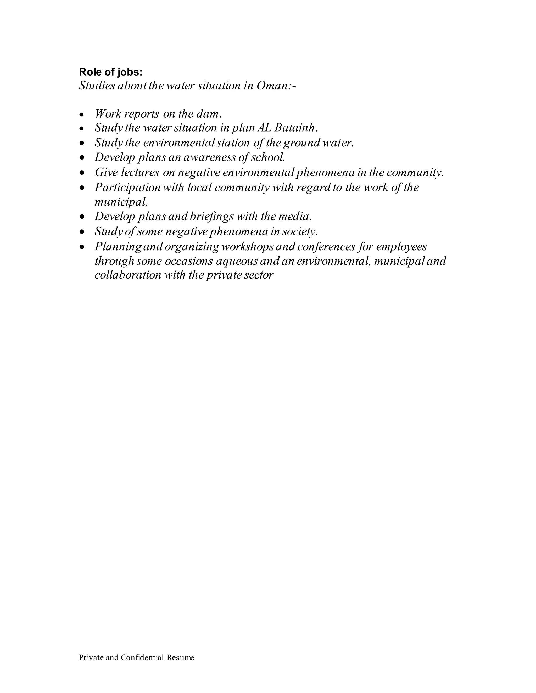 Private and Confidential Resume
Role of jobs:
Studies aboutthe water situation in Oman:-
 Work reports on the dam.
 Studythe water situation in plan AL Batainh.
 Studythe environmentalstation of the ground water.
 Develop plans an awareness of school.
 Give lectures on negative environmental phenomena in the community.
 Participation with local community with regard to the work of the
municipal.
 Develop plansand briefings with the media.
 Studyof some negative phenomena in society.
 Planningand organizing workshopsand conferences for employees
through some occasions aqueousand an environmental, municipaland
collaboration with the private sector
 