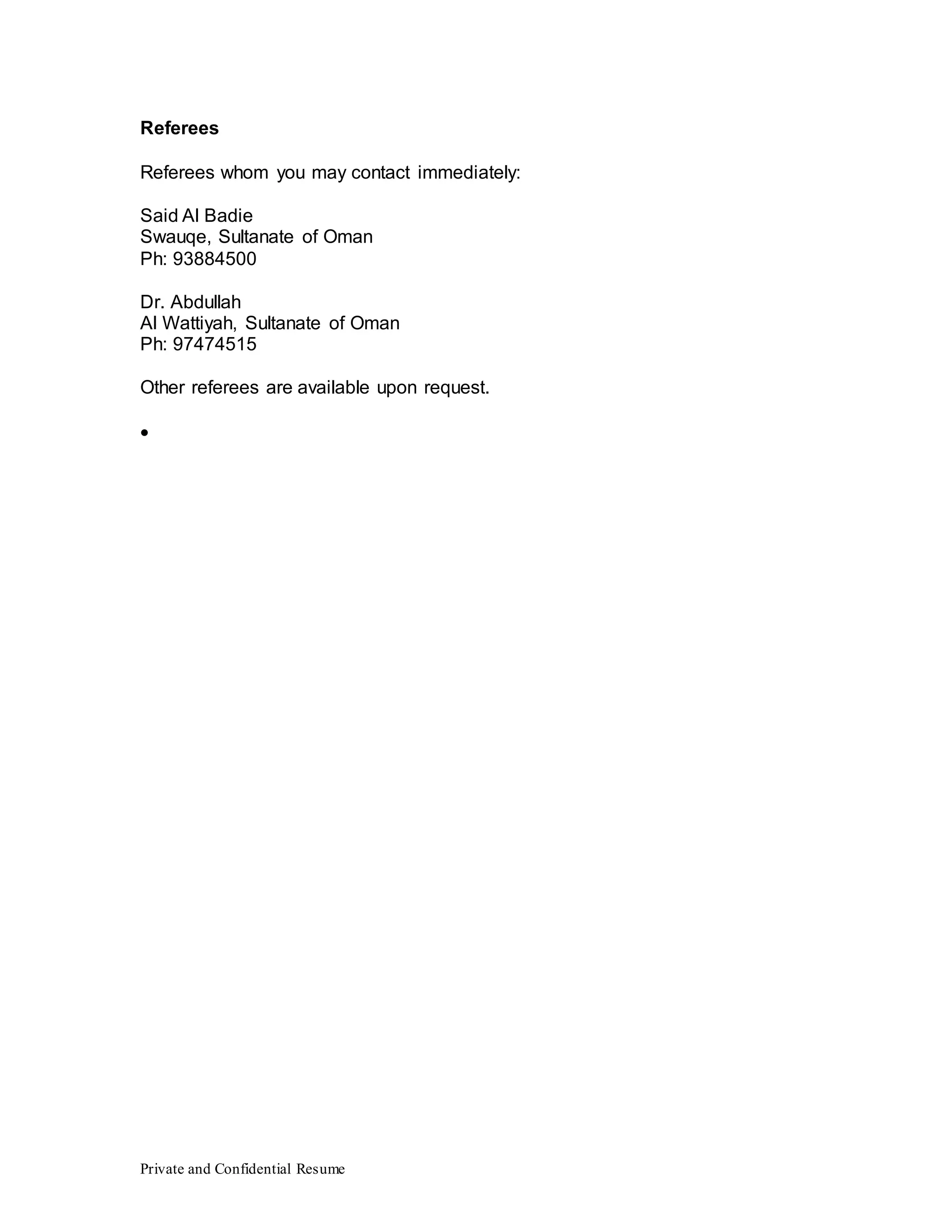 Private and Confidential Resume
Referees
Referees whom you may contact immediately:
Said Al Badie
Swauqe, Sultanate of Oman
Ph: 93884500
Dr. Abdullah
Al Wattiyah, Sultanate of Oman
Ph: 97474515
Other referees are available upon request.

 
