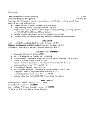 A.Steiner, pg 2
Counselor, Graduate counseling internship 4/13 to 8/13
Community Programs Incorporated Waterford, MI
Program provides therapeutic services for persons diagnosed with disorders involving alcohol, drugs,
behavioral and mental health problems
 Provided individual counseling sessions (up to 15 per week)
 Group counseling sessions (6 times per week for 1.5 hours)
 Taught didactics weekly: Substance Abuse, Stages of Change, Smoking, and Family Dynamics
 Used MI, CBT, PCP, and Stages of Change therapies
 Identified areas for improvement and recovery steps for lifelong change
 Completed group and individual case notes, discharge summaries, and treatment plans
EDUCATION
Master of Arts in Counseling Oakland University, Rochester, MI, 2013
Addiction Specialization (CAADC), Oakland University, Rochester, MI, 2013
Development Plan on file with MCBAP, completion planned for 4/28/15
CORRELATED TRAININGS
 Sandcastles Orientation & Training (3/2014)
 Suicide & Self-Mutilation: Stopping the Pain (3/10/14)
 Trauma-Informed Communities: Connection Between SA and Trauma (6/22/14 & 6/29/14)
 Dialectical Behavior Therapy (5/6/14 & 5/7/14)
 Neonatal Abstinence Syndrome and Fetal Alcohol Spectrum Disorder (8/21/14)
 Motivational Interviewing (9/29/14 & 9/30/14)
 Person-Centered Planning Process (4/24/14)
 STEP Parenting Workshop, Co-facilitator, CARE of Macomb (1/1/11 to 3/8/11)
 Maplegrove Children’s Program Facilitator Workshop (6/15/11)
 Volunteer Facilitator, Project Focus (6/27/11 to 7/1/11)
 Volunteer of the Year Award (2001-2002) Turning Point Crisis Center
AFFILIATIONS
National Board of Certified Counselors, NCC #329820
National Provider Indicator #1205251295
State of Michigan Professional Counselor License #6401013934
Chi Sigma Iota, CSI, Honor Society Oakland University
 