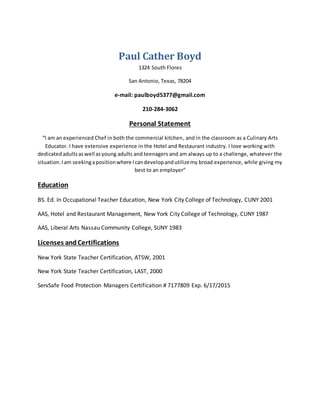 Paul Cather Boyd
1324 South Flores
San Antonio, Texas, 78204
e-mail: paulboyd5377@gmail.com
210-284-3062
Personal Statement
“I am an experienced Chef in both the commercial kitchen, and in the classroom as a Culinary Arts
Educator. I have extensive experience in the Hotel and Restaurant industry. I love working with
dedicatedadultsaswell asyoung adults and teenagers and am always up to a challenge, whatever the
situation.Iam seekingapositionwhere Icandevelopandutilizemy broad experience, while giving my
best to an employer”
Education
BS. Ed. In Occupational Teacher Education, New York City College of Technology, CUNY 2001
AAS, Hotel and Restaurant Management, New York City College of Technology, CUNY 1987
AAS, Liberal Arts Nassau Community College, SUNY 1983
Licenses andCertifications
New York State Teacher Certification, ATSW, 2001
New York State Teacher Certification, LAST, 2000
ServSafe Food Protection Managers Certification # 7177809 Exp. 6/17/2015
 