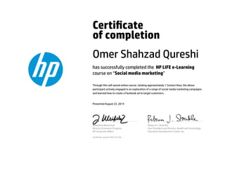 Certicate
of completion
Omer Shahzad Qureshi
has successfully completed the HP LIFE e-Learning
course on “Social media marketing”
Through this self-paced online course, totaling approximately 1 Contact Hour, the above
participant actively engaged in an exploration of a range of social media marketing campaigns
and learned how to create a Facebook ad to target customers.
Presented August 22, 2014
Jeannette Weisschuh
Director, Economic Progress
HP Corporate Aﬀairs
Rebecca J. Stoeckle
Vice President and Director, Health and Technology
Education Development Center, Inc.
Certicate serial #1467757-66
 