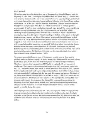 10
Field method
My study was performed in the northern part of Botswana from the end of January until the
beginning of April 2008, i.e. during the second half of the wet season (Fig. 1). Domestic and
wild terrestrial mammals with a size of tree squirrel (Paraxerus cepapi) or larger, and ostrich
were counted along 10 predetermined transects (Table 1) located in the four different land use
areas - CGA, FR, WMA and a NP (see above for definitions). Transects were monitored by
three persons using a Toyota Hilux 4x4. The vehicle was driven at an average speed of
approximately 25 km/h to make sure that most animals were spotted. One person was driving
and also spotting animals on the road. The other two stood at the back of the vehicle
observing each side in an angle of 90° from the side to the front of the car. The observers
rotated place (e.g. from driving the vehicle to standing on the back of the vehicle on the right
side), each time a transect was driven. Observations were recorded using Distance method
(Buckland et al. 1993). When an animal or a group of animals were detected the vehicle was
stopped. At every observation, distance and direction to the animal observed were measured
with a rangefinder and the group size was recorded. With these values, perpendicular distance
from the driven line to each observation could be calculated. If an animal was observed
further away than an estimated 30 m from another animal of the same species they were noted
as separate observations. The direction of the road was also recorded at each observation.
Species identification followed Smithers (2000).
To compare seasonal differences, most of the transects were the same as those used in
previous studies by Persson (in prep.) in the dry season 2007. Heavy rainfall and biotic effects
(such as high grass, fallen trees) had made many tracks and transects impossible to use.
Therefore a number of the transects from 2007 had to be replaced with new transects of
similar type. The transects, which remained unchanged from 2007 were mainly transects in
the CGA. The other transects were placed as near as possible to those used in 2007. Transects
followed tracks and small roads to prevent possible disturbance from traffic. Further, driving
on tracks instead of off road made both day and night drives easier and quicker. The length of
the transects varied from 7.0 km in the FR to 48.2 km in the NP (Table 1). All transects were
driven several times. Short transects were repeated so that a comparable number of km were
driven in each transect. It was assumed that the rainfalls were more frequent during the
beginning of the field period than at the end. Since water availability and vegetation cover
changed with the frequencies of rainfall, the replicates of each transect were divided as
equally as possible during this period.
The sampling was made both during day (08 – 17h) and night (20 – 05h), making it possible
to group animals observed during the day from those observed during the night. Spotlights
were used to scan the area at night. The night observations and the day observations were not
combined in the statistical analyses, since the detection function (Buckland et al. 2000)
differs.
 