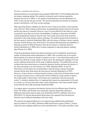 11
Distance sampling and analyses
Statistical analyses were performed using a program (DISTANCE 5.0) for handling data from
the distance sampling method. This method is commonly used to estimate population
densities (Fewster et al. 2009), i.e. the number of individuals per unit area (Buckland et al
1993). In this case the unit area was km2
. We observed mammals and ostriches by using line
transect, and therefore I will focus on that technique.
When practising distance sampling, the observer moves along a line transect, observing both
sides of the line. When making an observation, the perpendicular distance between the animal
and the line transect is measured. However, since it is more difficult for the observer to spot
an animal far away than one close by, the probability of making an observation will differ
with the perpendicular distances from the road. This is taken into account in the statistical
calculations when using distance analysis technique. The method assumes that all animals on
the line transect is observed (Sutherland 2006), while the chance of failing to observe animals
increases with the distance away from the line. The function that determines the probability of
detecting an animal at different distances from the line transect, is called the detection
function (Buckland et al. 2000) and is a central component in analysing distance sampling
data (Thomas et al. 2002).
Using the perpendicular distance the detection function can be calculated by estimating the
number of missed observations (Buckland et al. 2000). This is possible only if you assume
that the density of an observed animal is constant in an area, i.e. the observations made on the
transect line reflect the average number of observations. By repeating the sampling at the line
transect, different observations will be made at different distances. The method then uses the
variation from these observations to estimate the detection function and hence the density of
the observed animals in an area (Thomas et al. 2002; Sutherland 2006). At least 60
observations of each species are recommended to make the density estimate reasonably
accurate and the more observations the more precise estimates (Buckland et al.1993).
However, we have chosen to estimate densities of species with at least 30 observations in total
for all types of land use areas, so that results will be available for a large number of species.
The small number of observations will be taken into consideration when discussing the
results. To minimize statistical bias it is important that transects are representative of the area
as a whole, e.g. far away from main roads or other infrastructure, since many animals tend to
avoid artificial sound, light and people (Sutherland 2006).
To compare species occurrences and densities between the four different types of land use
(CGA, FR, WMA, and NP) data were statistically analysed. Statistically significant
differences between the land use types were determined with 95% confidence intervals in
DISTANCE 5.0. Diurnal and nocturnal observations were separated since the detection
functions may be different depending on the time of day.
The seasonal and regional differences were analysed using additional data published in
previous studies by Viio (2003), Jakobsson (2006) and Persson (in prep.) (Table 1). In these
studies the same sampling method was used as described above. This made it possible to look
 