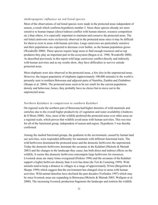 22
Anthropogenic influence on red listed species
Most of the observations of red listed species were made in the protected areas independent of
season, a result which confirms hypothesis number 2. Since these species already are more
sensitive to human impact (direct/indirect conflict with human interest, resource competition
etc.) than others, it is especially important to maintain and conserve the protected areas. The
red listed carnivores were exclusively observed in the protected areas since it may be difficult
for them to exist in areas with human activities. Large carnivores are particularly sensitive
and their populations are expected to decrease even further, as the human population grows
(Woodroffe 2000). These species require large areas to find enough resources and as top
predators they play an important part in the ecosystem (Begon et al. 1996; Woodroffe 2000).
As described previously in this report wild large carnivores conflict directly and indirectly
with human activities and as my results show, they have difficulties to survive outside
protected areas.
Most elephants were also observed in the protected areas, a few also in the unprotected areas.
However, the largest population of elephants (approximately 100,000 animals) in the world is
presently seen in northern Botswana and adjacent parts of Namibia, Zambia and Zimbabwe
(Skarpe et al. 2004). The protected areas seem to be too small for the current population
density and behaviour, hence, they probably have no choice but to move out to the
unprotected areas.
Northern Kalahari in comparison to southern Kalahari
On regional scale the northern part of Botswana had higher densities of wild mammals and
ostriches due to the overall higher productivity of vegetation and water availability (Andrews
& O’Brien 2000). Also, most of the wildlife preferred the protected areas over other areas on
a regional scale, which proves that wildlife avoid areas with human activities. This was true
for all of the functional group, independent of season and region. Hypothesis 3 was thereby
confirmed.
Among the studied functional groups, the gradients in the environment, caused by human land
use activities, were responded differently for mammals with different functional traits. The
wild herbivores dominated the protected areas and the domestic herbivores the unprotected.
Today the domestic herbivores dominate the savannas in the Kalahari (Moleele & Mainah
2003) and the changes in the landscape they cause, has both direct and indirect effects on the
wildlife. It seems like domestic herbivores outcompete large herbivores for resources.
Livestock areas are many times overgrazed (Perkins 1996) and the savannas of the Kalahari
support a higher herbivore density than it ever has done (du Toit & Cumming 1999). Wild
animals tend to keep a distance to villages in a range of approximately 20 km (Bergström &
Skarpe 1999) which suggest that the environment has changed close to areas with human
activities. Wild animal densities have declined the past decades (Verlinden 1997) which may
be since livestock areas are expanding in Botswana (Moleele & Mainah 2003; Wallgren et al.
2008). The increasing livestock production fragments the landscape and restricts the wildlife
 