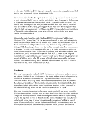 23
to other areas (Fjeldså et al. 2004). Hence, it is crucial to preserve the protected areas and find
ways to make wild animals co-exist with human activities.
Wild animals encountered in the unprotected areas were mainly omnivores, insectivores and
to some extent small herbivores. As mention earlier in this report the changes in the landscape
in livestock areas, causes bush encroachment (Skarpe 1986). Bush encroachment may give
some of these animals protection from predators, but on the other hand, many of the species
have less food availability (beetles, grasshoppers etc.) in these areas. This is especially true
where the bush encroachment is severe (Blaum et al. 2007). However, the highest proportions
of the densities of these functional groups were still found in the protected areas which
confirm hypothesis number 3.
Many similar studies have been made (Wallgren 2008; Persson in prep.; Träff in prep.;
Jakobsson 2006; Carlsson 2006; Viio 2003) given similar result as in my study, showing that
human land use strongly affects the wild animals. Both climatic and anthropogenic effects on
the environment the past 30 years have caused large declines in many wildlife species
(Spinage 1992). Even though, almost a one fourth of the country is set aside as protected areas
in Botswana (Twyman 2001). Indicator species may be an option to measure the ecological
impact human land use activities have outside the protected areas. Carnivores may be a good
example to use, due to their vulnerability (Blaum et al. 2007). Also, the WMA is a good
example for involving local livelihoods. They may benefit and in the same way preserve wild
animals. Wildlife is proven to be able to occur in high densities in areas with a low human
influence. This is a fact that may benefit both local communities and the future existence of
wild animals in the African savannas (du Toit 2002).
Conclusion
This study is a comparative study of wildlife densities over environmental gradients, seasons
and regions. Conclusively, the research shows that human land use have an influence on wild
mammals as well as ostriches in Botswana. Large and medium sized herbivores and
carnivores are most affected by human activities and smaller mammals least. Wild animals
did not exist, or existed in low densities in the same areas as the domestic animals did. The
seasonal and regional differences in the environment did not prove to affect the wildlife as
much as human activity, which also was confirmed by Wallgren et al. (2009).
This study shows that human land use has a great impact on wildlife and has the potential to
determine its distribution. Different types of wildlife will respond differently to environmental
changes and my study shows the need to maintain protected areas for the existence of many
species. It is important to focus on the influence that human-related activities cause, but also
on the benefit we can make by conservation plans and preservation of wildlife. In general
terms, little attention has been given to the fact that biodiversity has an economic value, and
by sustainably develop and conserve natural ecosystems human wellbeing may improve.
 