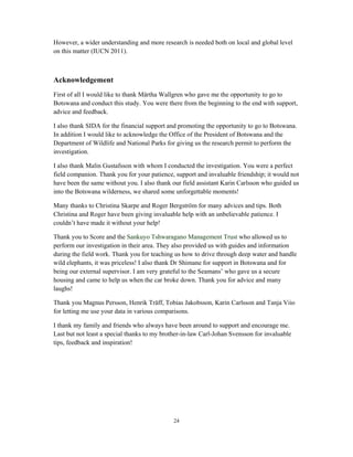 24
However, a wider understanding and more research is needed both on local and global level
on this matter (IUCN 2011).
Acknowledgement
First of all I would like to thank Märtha Wallgren who gave me the opportunity to go to
Botswana and conduct this study. You were there from the beginning to the end with support,
advice and feedback.
I also thank SIDA for the financial support and promoting the opportunity to go to Botswana.
In addition I would like to acknowledge the Office of the President of Botswana and the
Department of Wildlife and National Parks for giving us the research permit to perform the
investigation.
I also thank Malin Gustafsson with whom I conducted the investigation. You were a perfect
field companion. Thank you for your patience, support and invaluable friendship; it would not
have been the same without you. I also thank our field assistant Karin Carlsson who guided us
into the Botswana wilderness, we shared some unforgettable moments!
Many thanks to Christina Skarpe and Roger Bergström for many advices and tips. Both
Christina and Roger have been giving invaluable help with an unbelievable patience. I
couldn’t have made it without your help!
Thank you to Score and the Sankuyo Tshwaragano Management Trust who allowed us to
perform our investigation in their area. They also provided us with guides and information
during the field work. Thank you for teaching us how to drive through deep water and handle
wild elephants, it was priceless! I also thank Dr Shimane for support in Botswana and for
being our external supervisor. I am very grateful to the Seamans’ who gave us a secure
housing and came to help us when the car broke down. Thank you for advice and many
laughs!
Thank you Magnus Persson, Henrik Träff, Tobias Jakobsson, Karin Carlsson and Tanja Viio
for letting me use your data in various comparisons.
I thank my family and friends who always have been around to support and encourage me.
Last but not least a special thanks to my brother-in-law Carl-Johan Svensson for invaluable
tips, feedback and inspiration!
 