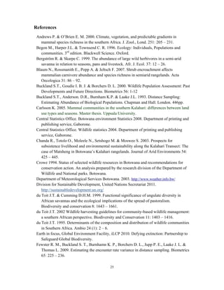 25
References
Andrews P. & O’Brien E. M. 2000. Climate, vegetation, and predictable gradients in
mammal species richness in the southern Africa. J. Zool., Lond. 251: 205 – 231.
Begon M., Harper J.L. & Townsend C. R. 1996. Ecology: Individuals, Populations and
communities. 3rd
edition. Blackwell Science. Oxford.
Bergström R. & Skarpe C. 1999. The abundance of large wild herbivores in a semi-arid
savanna in relation to seasons, pans and livestock. Afr. J. Ecol. 37: 12 – 26.
Blaum N., Rossmanith E., Popp A. & Jeltsch F. 2007. Shrub encroachment affects
mammalian carnivore abundance and species richness in semiarid rangelands. Acta
Oecologica 31: 86 – 92.
Buckland S.T., Goudie I. B. J. & Borchers D. L. 2000. Wildlife Population Assessment: Past
Developments and Future Directions. Biometrics 56: 1-12
Buckland S.T., Anderson. D.R., Burnham K.P. & Laake J.L. 1993. Distance Sampling:
Estimating Abundance of Biological Populations. Chapman and Hall. London. 446pp.
Carlsson K. 2005. Mammal communities in the southern Kalahari: differences between land
use types and seasons. Master thesis. Uppsala University.
Central Statistics Office. Botswana environment Statistics 2008. Department of printing and
publishing service, Gaborone.
Central Statistics Office. Wildlife statistics 2004. Department of printing and publishing
service, Gaborone.
Chanda R., Totolo O., Moleele N., Setshogo M. & Mosweo S. 2003. Prospects for
subsistence livelihood and environmental sustainability along the Kalahari Transect: The
case of Matsheng in Botswana’s Kalahari rangelands. Journal of Arid Environments 54:
425 – 445.
Crowe 1994. Status of selected wildlife resources in Botswana and recommendations for
conservation action. An analysis prepared by the research division of the Department of
Wildlife and National parks. Botswana.
Department of Meteorological Services Botswana. 2003. http://www.weather.info.bw/
Division for Sustainable Development, United Nations Secretariat 2011.
http://sustainabledevelopment.un.org/
du Toit J.T. & Cumming D.H.M. 1999. Functional significance of ungulate diversity in
African savannas and the ecological implications of the spread of pastoralism.
Biodiversity and conservation 8: 1643 – 1661.
du Toit J.T. 2002 Wildlife harvesting guidelines for community-based wildlife management:
a southern African perspective. Biodiversity and Conservation 11: 1403 – 1416.
du Toit J.T. 1995. Determinants of the composition and distribution of wildlife communities
in Southern Africa. Ambio 24 (1): 2 – 6.
Earth in focus, Global Environment Facility, iLCP 2010. Defying extinction: Partnership to
Safeguard Global Biodiversity.
Fewster R. M., Buckland S. T., Burnhamn K. P., Borchers D. L., Jupp P. E., Laake J. L. &
Thomas L. 2009. Estimating the encounter rate variance in distance sampling. Biometrics
65: 225 – 236.
 