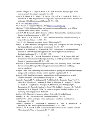 26
Fjeldså J., Burgess N. D., Blyth S., Klerk H. M. 2004. Where are the major gaps in the
reserve network for Africa’s mammals? Oryx 38
Hobbs N. T., Galvin K. A., Stokes C. J., Lackett J. M., Ash A. J., Boone R. B., Reid R. S.,
Thornton P. K 2008. Fragmentation of rangelands: Implications for humans. Animals and
landscape. Global Environmental Change 18: 776 – 785.
IUCN. 2011 http://www.iucn.org
IUCN Red list of Threatened Species. 2009 http://www.iucnredlist.org/
Jakobsson T. 2006. Influence of land use intensity on mammal densities in an African
savanna. Master thesis Uppsala University.
Moleele N. M. & Mainah J. 2003. Resource conflicts: the future of the Kalahari ecosystem.
Journal of Arid environments 54: 405 – 423
Olff H., Ritcie M. E. & Prins H. H. T. 2002. Global environmental controls of diversity in
large herbivores. Nature 415: 901 – 904.
Pearce F. 1993. Botswana: enclosing for beef. The ecologist 23.
Perkins J. S. 1996. Botswana: fencing out the equity issue. Cattleposts and cattle ranching in
the Kalahari Desert. Journal of arid environments 33: 503 – 517.
Romañach S. S., Lindsey P. A., Woodroffe R. 2007. Determinants of attitudes towards
predators in central Kenya and suggestions for increasing tolerance in livestock
dominated landscapes. Oryx 41 (2): 185 – 195.
Scholes R.J., Dowty P.R., Caylor K. Parsons D.A.B., Frost P.G.H. & Shugart H.H. 2002.
Trends in savanna structure and composition along an aridity gradient in the Kalahari.
Journal of vegetation science 13: 419 – 428.
Secretariat of the Convention of Biological Diversity 2000. Sustaining life on Earth. How
the Convention of Biological Diversity promotes nature and human well-being.
http://www.cbd.int/
Skarpe C. 1986. Plant community structure in relation to grazing and environmental changes
along a north-south transect in the western Kalahari. Vegetation 68: 3 – 18
Skarpe C. 1990. Shrub layer dynamics under different herbivore densities in an arid
savanna. Botswana. Journal of applied ecology 27: 873 – 885.
Skarpe C., Aarrestad P. A., Andreassen H. P., Dhillion S. S., Dimakatso T., du Toit J. T.,
Halley D. J., Hytteborn H., Makhabu S., Mari. M. Marokane W., Masunga G., Modise
D., Moe S. R., Mojaphoko R., Mosugelo D., Motsumi S., Neo-Mahupeleng G.,
Ramotadima. M., Rutina L., Sechele L., Sejoe T. B., Stokke S., Swenson J. E., Taolo C.,
Vanderwalle M. & Wegge P. 2004. The return of the giants: Ecological effects of an
increasing elephant population. Ambio 33.
Smithers 2000. Mammals of Southern Africa a field guide. Struik Publishers.
Spinage C.A. 1992. The decline of the Kalahari wildebeest. Oryx 26.
Sutherland W. J. 2006. Ecological census techniques, a handbook. Second edition.
Cambridge: 143 – 145.
Thomas L., Buckland S. T., Burnham K. P., Anderson D. R., Laake J. L., Borchers D. L. &
Strindberg S. 2002. Encyclopedia of Environmetrics 1: 544 – 552.
Thomas D.S.G & Shaw P.A 1993. Evolution and characteristics of the Kalahari, southern
Africa. Journal of Arid environments 25: 97 – 108.
 