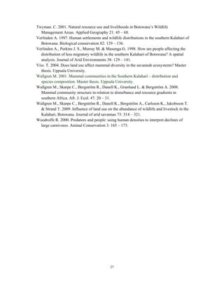 27
Twyman. C. 2001. Natural resource use and livelihoods in Botswana’s Wildlife
Management Areas. Applied Geography 21: 45 – 68.
Verlinden A. 1997. Human settlements and wildlife distributions in the southern Kalahari of
Botswana. Biological conservation 82: 129 – 136.
Verlinden A., Perkins J. S., Murray M. & Masunga G. 1998. How are people affecting the
distribution of less migratory wildlife in the southern Kalahari of Botswana? A spatial
analysis. Journal of Arid Environments 38: 129 – 141.
Viio. T. 2004. Does land use affect mammal diversity in the savannah ecosystems? Master
thesis. Uppsala University.
Wallgren M. 2001. Mammal communities in the Southern Kalahari – distribution and
species composition. Master thesis. Uppsala University.
Wallgren M., Skarpe C., Bergström R., Danell K., Granlund L. & Bergström A. 2008.
Mammal community structure in relation to disturbance and resource gradients in
southern Africa. Afr. J. Ecol. 47: 20 – 31.
Wallgren M., Skarpe C., Bergström R., Danell K., Bergström A., Carlsson K., Jakobsson T.
& Strand T. 2009. Influence of land use on the abundance of wildlife and livestock in the
Kalahari, Botswana. Journal of arid savannas 73: 314 – 321.
Woodroffe R. 2000. Predators and people: using human densities to interpret declines of
large carnivores. Animal Conservation 3: 165 – 173.
 