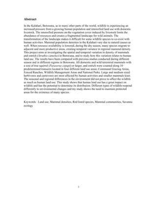 3
Abstract
In the Kalahari, Botswana, as in many other parts of the world, wildlife is experiencing an
increased pressure from a growing human population and intensified land use with domestic
livestock. The intensified pressure on the vegetation cover induced by livestock limits the
abundance of resources and creates a fragmented landscape for wild animals. The
transformation of the landscape makes it difficult for some wildlife species to co-exist with
human activities. Mammal population densities in the Kalahari vary due to natural causes as
well. When resource availability is lowered, during the dry season, many species migrate to
adjacent and more productive areas, creating temporal variance in regional mammal density.
This project aims at investigating the spatial and temporal variation in density of mammals
and ostrich (Struthio camelus) in Botswana, and to study how this variation relates to human
land use. The results have been compared with previous studies conducted during different
season and in different regions in Botswana. All domestic and wild terrestrial mammals with
a size of tree squirrel (Paraxerus cepapi) or larger, and ostrich were counted along 10
predetermined transects located in four different land use areas; Communal Grazing Areas,
Fenced Ranches, Wildlife Management Areas and National Parks. Large and medium sized
herbivores and carnivores are most affected by human activities and smaller mammals least.
The seasonal and regional differences in the environment did not prove to affect the wildlife
as much as human land use. This study shows that human land use has a great impact on
wildlife and has the potential to determine its distribution. Different types of wildlife respond
differently to environmental changes and my study shows the need to maintain protected
areas for the existence of many species.
Keywords: Land use, Mammal densities, Red listed species, Mammal communities, Savanna
ecology
 