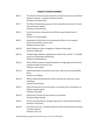 SENASTE UTGIVNA NUMMER
2013:6 The influence of forestry stands treatments on brown bears (Ursus arctos) habitat
selection in Sweden – an option for Alberta forestry?
Författare: Anna Maria Petré
2013:7 The effects of Gotland pony grazing on forest composition and structure in Lojsta
hed, south eastern Sweden.
Författare: Emma Andersson
2013:8 Social and economic consequences of wolf (Canis lupus) establishments in
Sweden.
Författare: Emma Kvastegård
2013:9 Manipulations of feed ration and rearing density: effects on river migration
performance of Atlantic salmon smolt.
Författare: Mansour Royan
2013:10 Winter feeding site choice of ungulates in relation to food quality.
Författare: Philipp Otto
2013:11 Tidningen Dagens Nyheters uppfattning om vildsvinen (Sus scrofa)? – En innehålls
analys av en rikstäckande nyhetstidning.
Författare: Mariellé Månsson
2013:12 Effects of African elephant (Loxodonta africana) on forage opportunities for local
ungulates through pushing over trees.
Författare: Janson Wong
2013:13 Relationship between moose (Alces alces) home range size and crossing wildlife
fences.
Författare: Jerk Sjöberg
2013:14 Effekt av habitat på täthetsdynamik mellan stensimpa och ung öring I svenska
vattendrag.
Författare: Olof Tellström
2013:15 Effects of brown bear (Ursus arctos) odour on the patch choice and behaviour of
different ungulate species.
Författare: Sonja Noell
2013:16 Determinants of winter kill rates of wolves in Scandinavia.
Författare: Mattia Colombo
2013:17 The cost of having wild boar: Damage to agriculture in South Southeast Sweden.
Författare: Tomas Schön
2013:18 Burnt forest clear cuts a breeding habitat for Ortolan Bunting Emberiza hortulana
in northern Sweden?
Författare; Cloé Lucas
Hela förteckningen på utgivna nummer hittar du på www.slu.se/viltfiskmiljo
 