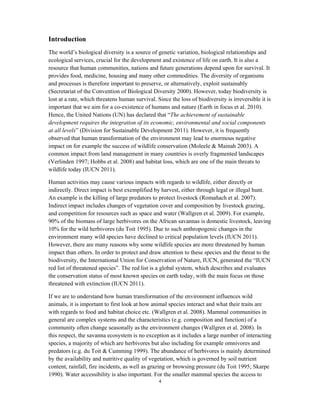 4
Introduction
The world’s biological diversity is a source of genetic variation, biological relationships and
ecological services, crucial for the development and existence of life on earth. It is also a
resource that human communities, nations and future generations depend upon for survival. It
provides food, medicine, housing and many other commodities. The diversity of organisms
and processes is therefore important to preserve, or alternatively, exploit sustainably
(Secretariat of the Convention of Biological Diversity 2000). However, today biodiversity is
lost at a rate, which threatens human survival. Since the loss of biodiversity is irreversible it is
important that we aim for a co-existence of humans and nature (Earth in focus et al. 2010).
Hence, the United Nations (UN) has declared that “The achievement of sustainable
development requires the integration of its economic, environmental and social components
at all levels” (Division for Sustainable Development 2011). However, it is frequently
observed that human transformation of the environment may lead to enormous negative
impact on for example the success of wildlife conservation (Moleele & Mainah 2003). A
common impact from land management in many countries is overly fragmented landscapes
(Verlinden 1997; Hobbs et al. 2008) and habitat loss, which are one of the main threats to
wildlife today (IUCN 2011).
Human activities may cause various impacts with regards to wildlife, either directly or
indirectly. Direct impact is best exemplified by harvest, either through legal or illegal hunt.
An example is the killing of large predators to protect livestock (Romañach et al. 2007).
Indirect impact includes changes of vegetation cover and composition by livestock grazing,
and competition for resources such as space and water (Wallgren et al. 2009). For example,
90% of the biomass of large herbivores on the African savannas is domestic livestock, leaving
10% for the wild herbivores (du Toit 1995). Due to such anthropogenic changes in the
environment many wild species have declined to critical population levels (IUCN 2011).
However, there are many reasons why some wildlife species are more threatened by human
impact than others. In order to protect and draw attention to these species and the threat to the
biodiversity, the International Union for Conservation of Nature, IUCN, generated the “IUCN
red list of threatened species”. The red list is a global system, which describes and evaluates
the conservation status of most known species on earth today, with the main focus on those
threatened with extinction (IUCN 2011).
If we are to understand how human transformation of the environment influences wild
animals, it is important to first look at how animal species interact and what their traits are
with regards to food and habitat choice etc. (Wallgren et al. 2008). Mammal communities in
general are complex systems and the characteristics (e.g. composition and function) of a
community often change seasonally as the environment changes (Wallgren et al. 2008). In
this respect, the savanna ecosystem is no exception as it includes a large number of interacting
species, a majority of which are herbivores but also including for example omnivores and
predators (e.g. du Toit & Cumming 1999). The abundance of herbivores is mainly determined
by the availability and nutritive quality of vegetation, which is governed by soil nutrient
content, rainfall, fire incidents, as well as grazing or browsing pressure (du Toit 1995; Skarpe
1990). Water accessibility is also important. For the smaller mammal species the access to
 