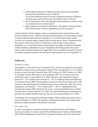 7
1. a) Do population densities of different mammal species and ostrich differ
between areas with different types of land use?
b) Are there differences between seasons of population densities of different
mammal species and ostrich in areas with different types of land use?
2. Do red listed species show other population density patterns in relation to land
use compared to more common species?
3. Does composition of mammal communities, with regards to functional traits,
differ between types of land use depending on season and region?
I predict that there will be a negative impact on wild mammal and ostrich densities from
livestock-related activities. I therefore hypothesize that the density of wild mammals is higher
in protected than non-protected areas (hypothesis 1). It is believed that human-related
activities have strongest negative impact on the red listed species. Hence, I hypothesize that
these species will be more sensitive to differences in land use than common species
(hypothesis 2). It is also believed that mammal densities are higher in northern compared to
southern Kalahari, independent of season. I hypothesize that during periods when and in
regions where vegetation productivity is high, effects from competition induced by livestock
are smaller compared to periods when and regions where productivity is low (hypothesis 3).
Study area
Kalahari ecology
The Kalahari is a semi-arid savanna in Southern Africa, with diverse vegetation and irregular
distribution of water resources (Bergström & Skarpe 1999). Geologically it is a ca 2.5 million
ha basin covered with sand (Thomas & Shaw 1993, Scholes et al. 2002; Thomas et al. 2002)
at an altitude of about 1000 m above sea level (Skarpe 1990). The wet season lasts from
October/November to April (Scholes et al. 2002) with daily mean temperatures ranging
between 20 – 35°C in Maun in the north and 12 – 34°C in Tshabong in the south (Botswana
environment statistics 2008). The precipitation ranges from 250 mm/year in the south to 600
mm/year in the north (Department of Meteorological Services Botswana, 2003). Dry season
temperatures vary between 8 – 33°C in Maun and 0.7 – 20°C in Tshabong (Botswana
environments statistics 2008). During the dry season, occasional rainfall has been recorded
and night frost is common (Scholes et al. 2002). The seasonal differences in temperature are
greatest in the southern Kalahari where also fires are more frequent (Scholes et al. 2002).
The Kalahari soils are generally nutrient poor (Skarpe 1990) and permanent surface water is
scarce (Verlinden et al. 1998). The vegetation is dominated by shrubs in the southern drier
part and woodlands dominate in the northern wetter part.
The study areas
In order to investigate the variation of mammal and ostrich densities in the Kalahari,
Botswana, the study was made in areas with four different types of land use: National Parks
(NP), Wildlife Management Areas (WMA), Communal Grazing Areas (CGA) and Fenced
 