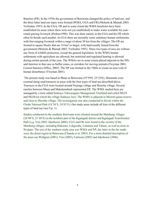 8
Ranches (FR). In the 1970s the government of Botswana changed the policy of land use, and
the three latter land use types were formed (WMA, CGA and FR) (Moleele & Mainah 2003;
Verlinden 1997). In the CGA, FR and to some extent the WMA boreholes have been
established (in areas where there were not yet established) to make water available for year-
round grazing livestock (Perkins1996). This was done mainly in the CGA and the FR which
often lie beside each another. In CGA there are normally some sedentary human settlements,
with free-ranging livestock within a range of about 30 km from the villages. The FR are
formed in square blocks that are 16 km2
or larger, with land usually leased from the
government (Moleele & Mainah 2003; Verlinden 1997). These two types of area are without
any form of wildlife protection, except the general legislation. In the WMA human
settlements with agriculture are allowed, but restricted and regulated hunting is allowed
during certain periods of the year. The WMAs are to some extent placed adjacent to the NPs
and function in that case as buffer zones, or corridors for moving animals (Twyman 2001;
Central Statistics Office, 2005). The NP was formed in the 1960s to create an area void of
human disturbance (Twyman 2001).
The present study was based in Maun in Botswana (19°59'S, 23°25'E). Mammals were
counted along road transects in areas with the four types of land use described above.
Transects in the CGA were located around Nxaraga village and Shorobe village. Several
ranches between Maun and Makalamabedi represented FR. The WMA studied here are
managed by a trust called Sankuyo Tshwaragano Management Trustland and called NG33
and NG34 (in which the village Sankuyo lies). The WMA is adjacent to Moremi game reserve
and close to Shorobe village. The investigation was also conducted in Savuti within the
Chobe National Park (18˚34’S, 24˚03’E). Our study areas include all four of the different
types of land use (see Fig. 1).
Studies conducted in the southern Botswana were situated around the Matsheng villages
(24˚04’S, 21˚40’E) in the northern part of the Kgalagadi district and Kgalagadi Transfrontier
Park (e.g. Viio 2003; Jakobsson 2006). CGA and FR were found in the vicinity of the
Matsheng villages, including Hukuntsi, Lokgwabe, Lehututu and Tshane, as well as close to
Ncojane. The rest of the southern study area was WMA and NP, the latter in the far south-
west, the driest region in Botswana (Chanda et al. 2003). For a more detailed description of
the areas see Wallgren (2001), Viio (2003), Carlsson (2005) and Jakobsson (2006).
 