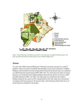 9
Figure 1. Map of Botswana, with land use types shown. The study areas are marked with black squares. The
study was performed within the northern square. Source: Märtha Wallgren 2013.
Method
As a part of the SIDA-financed PhD-project “Mammal community structure in a world of
gradients, effects of resource availability and disturbance across scales and biomes” (Märtha
Wallgren at the Swedish University of Agricultural Sciences) the present study was conducted
as a SIDA-financed research project (SWE-2006-136). Two of the previous studies of animal
densities were conducted in the southern Kalahari during the dry and the wet season in 2002
and 2004 (Jakobsson 2006; Viio 2003). The third study was conducted in the northern
Kalahari during the dry season in 2007, and performed in the same study area as the present
investigation (Persson (in prep.)). The present study is the fourth part and the final survey of
animal densities in Kalahari in this project.
 
