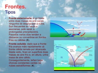 Frontes.
Tipos
•

Fronte estacionaria: é un límite
entre dúas masas de aire cando
ningunha dá desprazado á outra.
Son frecuentes en verán e
asocianse, polo xeral, a
prolongadas precipitacións.
Pasados varios días tenden a
disiparse ou convertirse en frontes
frías ou cálidas (3).

•

Fronte ocluída: dado que a fronte
fría avanza máis rapidamente cá
fronte cálida remata por alcanzala.
Deste xeito, fican en superficie dúas
masas de aire frío e, en altura, unha
masa de aire cálido.
Conseguintemente, teñen lugar
choivas constantes caídas de
nubes estratíformes (4).

 