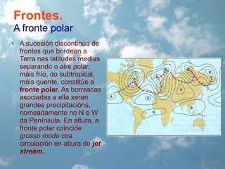 Frontes.
A fronte polar
• A sucesión discontinua de
frontes que bordean a
Terra nas latitudes medias
separando o aire polar,
máis frío, do subtropical,
máis quente, constitúe a
fronte polar. As borrascas
asociadas a ella xeran
grandes precipitacións,
nomeadamente no N e W
da Península. En altura, a
fronte polar coincide
grosso modo coa
circulación en altura do jet
stream.

 