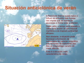 Situación anticiclónica de verán
•

A Península Ibérica queda baixo o
influxo do anticiclón das Azores.
Isto impide que as borrascas
asociadas á fronte polar a afecten.

•

Deste xeito, o tempo será soleado e
cálido pola acción do aire trópical
martítimo e do tropical continental
africano.

•

Non obstante, a situación pode
favorecer a formación de
nubosidade de carácter orográfico
nas vertentes de barlovento das
illas do arquipélago canario de
maior altitude.

•

Esta é a situación máis
característica do verán

 